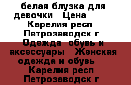 белая блузка для девочки › Цена ­ 300 - Карелия респ., Петрозаводск г. Одежда, обувь и аксессуары » Женская одежда и обувь   . Карелия респ.,Петрозаводск г.